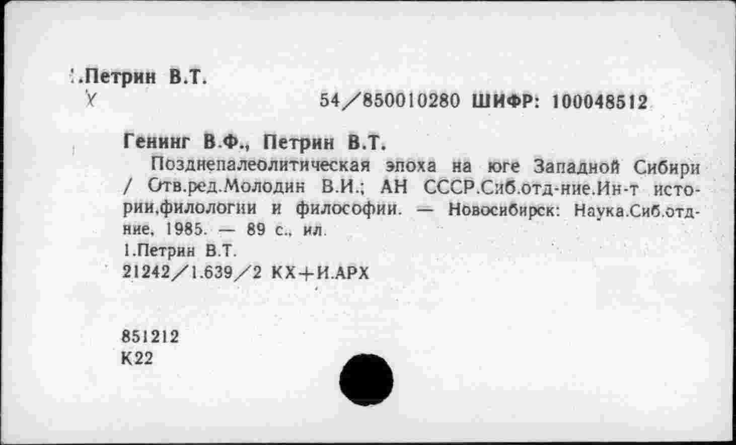 ﻿'..Петрин В.Т.
У	54/850010280 ШИФР: 100048512
Генинг В.Ф., Петрин В.Т.
Позднепалеолитическая эпоха на юге Западной Сибири / Отв.ред.Молодик В.И.; АН СССР.Сиб.отд-ние.Ин-т исто-рии,филологии и философии. — Новосибирск: Наука.Сиб.отд-ние, 1985 — 89 с., ил.
1.Петрин В.Т.
21242/1.639/2 КХ + И.АРХ
851212
К22